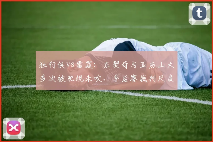 独行侠vs雷霆：东契奇与亚历山大多次被犯规未吹，季后赛裁判尺度引发热议