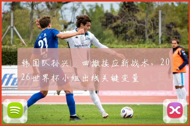 韩国队孙兴慜回撤接应新战术，2026世界杯小组出线关键变量