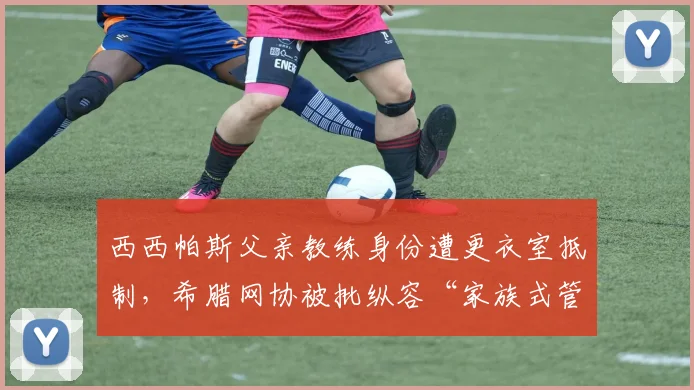 西西帕斯父亲教练身份遭更衣室抵制，希腊网协被批纵容“家族式管理”