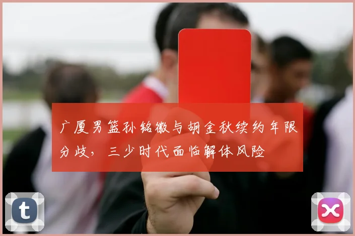 广厦男篮孙铭徽与胡金秋续约年限分歧，三少时代面临解体风险